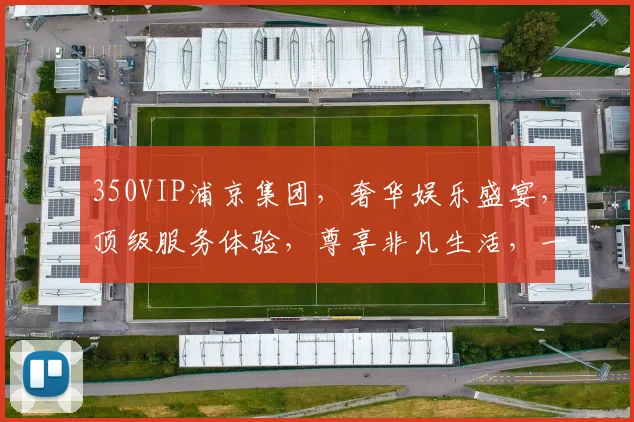 350VIP浦京集团，奢华娱乐盛宴，顶级服务体验，尊享非凡生活，一触即达
