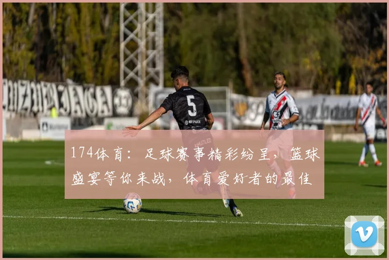 174体育：足球赛事精彩纷呈，篮球盛宴等你来战，体育爱好者的最佳选择