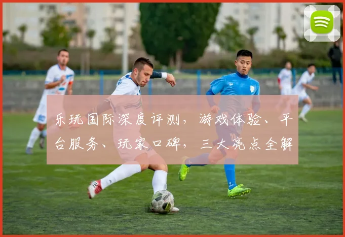 乐玩国际深度评测，游戏体验、平台服务、玩家口碑，三大亮点全解析，值得信赖
