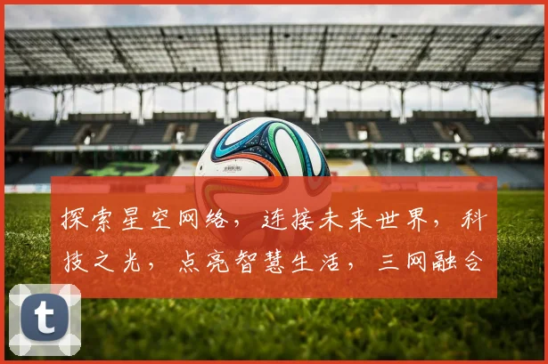 探索星空网络，连接未来世界，科技之光，点亮智慧生活，三网融合，共创美好未来。