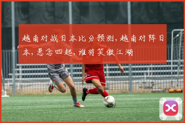 越南对战日本比分预测,越南对阵日本,悬念四起,谁将笑傲江湖