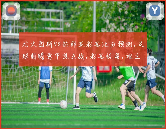 尤文图斯vs热那亚彩客比分预测,足球前瞻意甲焦点战,彩客视角,谁主沉浮