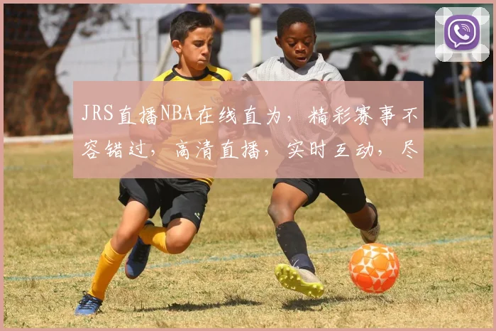 JRS直播NBA在线直为，精彩赛事不容错过，高清直播，实时互动，尽享篮球盛宴，三重福利等你来