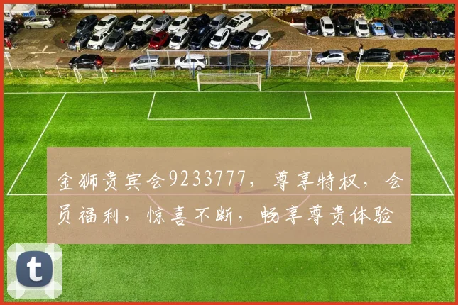 金狮贵宾会9233777，尊享特权，会员福利，惊喜不断，畅享尊贵体验，一触即达