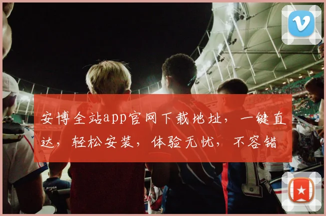 安博全站app官网下载地址，一键直达，轻松安装，体验无忧，不容错过，立即下载